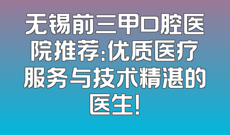 无锡前三甲口腔医院推荐：优质医疗服务与技术精湛的医生！