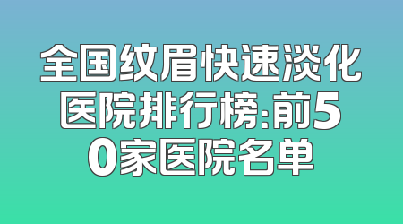 全国纹眉快速淡化医院排行榜：前50家医院名单