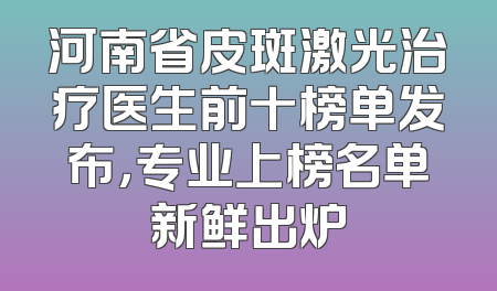 河南省皮斑激光治疗医生前十榜单发布，专业上榜名单新鲜出炉