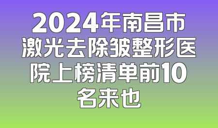 2024年南昌市激光去除皱整形医院上榜清单前10名来也
