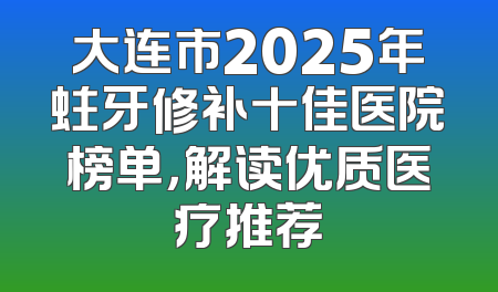大连市2025年蛀牙修补十佳医院榜单，解读优质医疗推荐