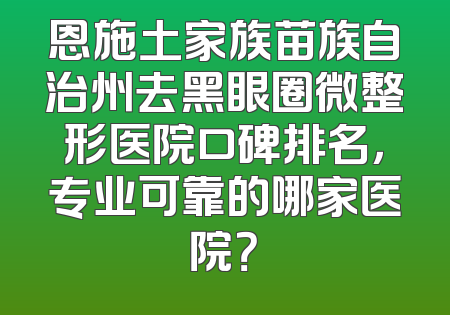 恩施土家族苗族自治州去黑眼圈微整形医院口碑排名，专业可靠的哪家医院？