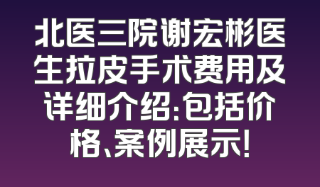 北医三院谢宏彬医生拉皮手术费用及详细介绍：包括价格、案例展示！