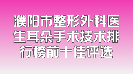 濮阳市整形外科医生耳朵手术技术排行榜前十佳评选