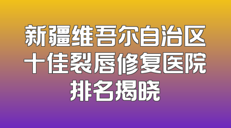 新疆维吾尔自治区十佳裂唇修复医院排名揭晓