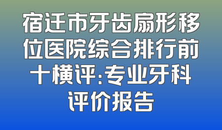 宿迁市牙齿扇形移位医院综合排行前十横评：专业牙科评价报告