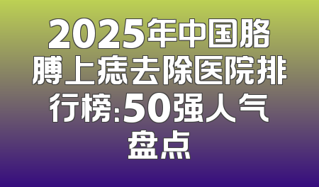 2025年中国胳膊上痣去除医院排行榜：50强人气盘点