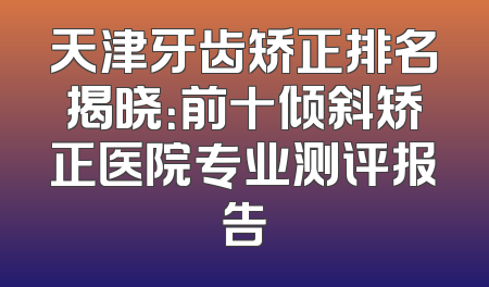 天津牙齿矫正排名揭晓：前十倾斜矫正医院专业测评报告