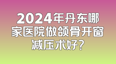2024年丹东哪家医院做颌骨开窗减压术好？