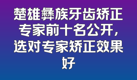楚雄彝族牙齿矫正专家前十名公开，选对专家矫正效果好