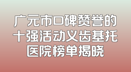 广元市口碑赞誉的十强活动义齿基托医院榜单揭晓