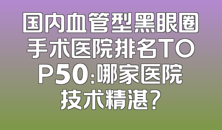 国内血管型黑眼圈手术医院排名TOP50：哪家医院技术精湛？
