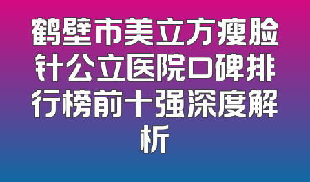 鹤壁市美立方瘦脸针公立医院口碑排行榜前十强深度解析