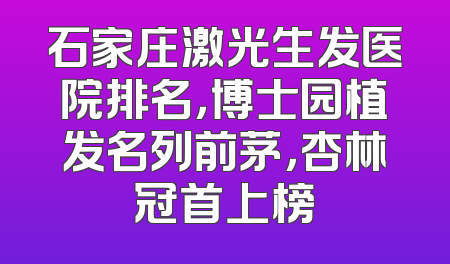 石家庄激光生发医院排名，博士园植发名列前茅，杏林冠首上榜