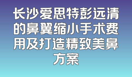 长沙爱思特彭远清的鼻翼缩小手术费用及打造精致美鼻方案