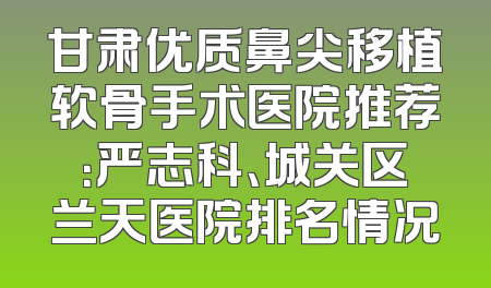 甘肃优质鼻尖移植软骨手术医院推荐：严志科、城关区兰天医院排名情况