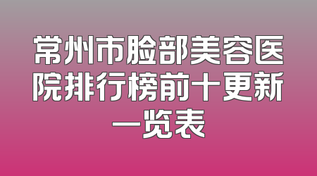 常州市脸部美容医院排行榜前十更新一览表