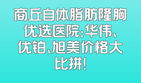 商丘自体脂肪隆胸优选医院：华伟、优铂、旭美价格大比拼！
