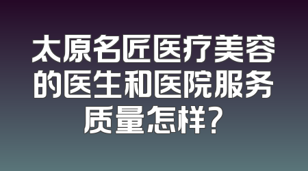太原名匠医疗美容的医生和医院服务质量怎样？