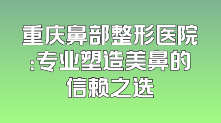 重庆鼻部整形医院：专业塑造美鼻的信赖之选