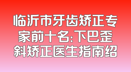 临沂市牙齿矫正专家前十名：下巴歪斜矫正医生指南绍