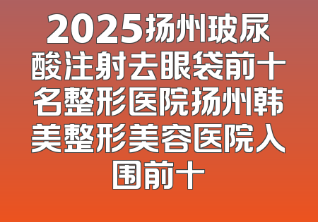 2025扬州玻尿酸注射去眼袋前十名整形医院扬州韩美整形美容医院入围前十