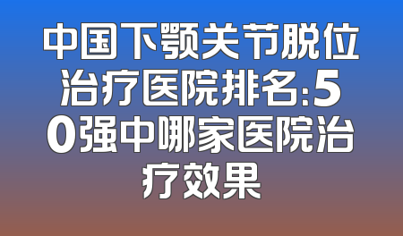 中国下颚关节脱位治疗医院排名：50强中哪家医院治疗效果