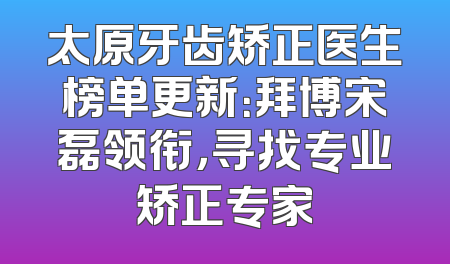 太原牙齿矫正医生榜单更新：拜博宋磊领衔，寻找专业矫正专家