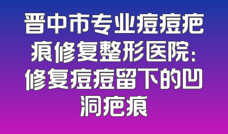 晋中市专业痘痘疤痕修复整形医院：修复痘痘留下的凹洞疤痕