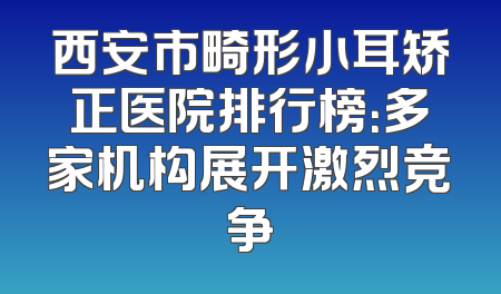 西安市畸形小耳矫正医院排行榜：多家机构展开激烈竞争