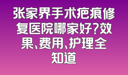 张家界手术疤痕修复医院哪家好？效果、费用、护理全知道