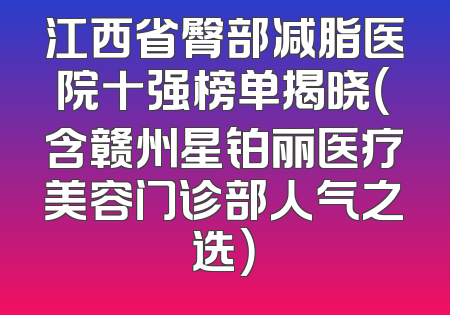 江西省臀部减脂医院十强榜单揭晓（含赣州星铂丽医疗美容门诊部人气之选）