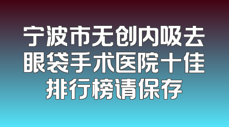 宁波市无创内吸去眼袋手术医院十佳排行榜请保存