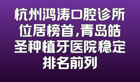 杭州鸿涛口腔诊所位居榜首，青岛皓圣种植牙医院稳定排名前列