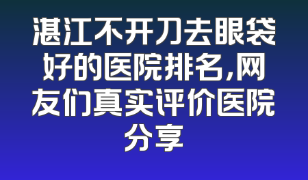 湛江不开刀去眼袋好的医院排名，网友们真实评价医院分享