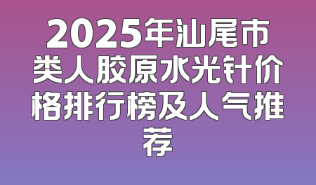 2025年汕尾市类人胶原水光针价格排行榜及人气推荐
