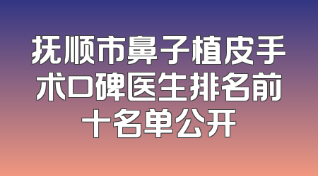 抚顺市鼻子植皮手术口碑医生排名前十名单公开