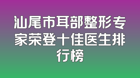 汕尾市耳部整形专家荣登十佳医生排行榜