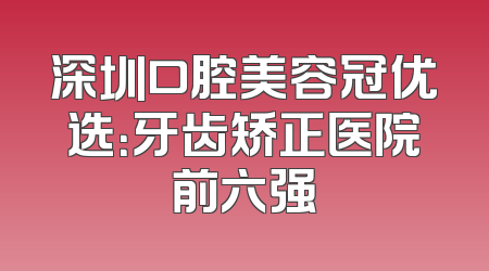 深圳口腔美容冠优选：牙齿矫正医院前六强