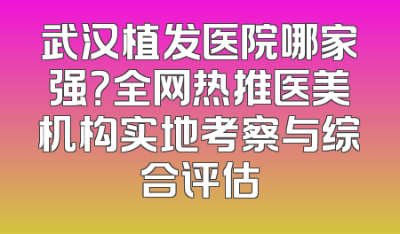 武汉植发医院哪家强？全网热推医美机构实地考察与综合评估