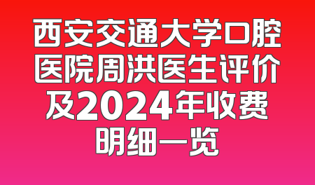 西安交通大学口腔医院周洪医生评价及2024年收费明细一览