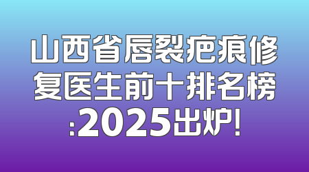 山西省唇裂疤痕修复医生前十排名榜：2025出炉！
