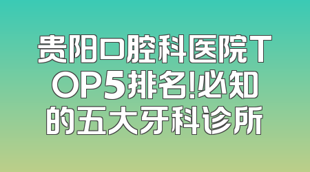 贵阳口腔科医院TOP5排名！必知的五大牙科诊所