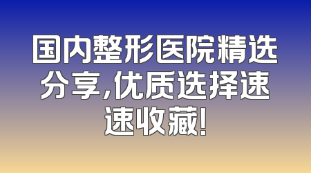 国内整形医院精选分享，优质选择速速收藏！