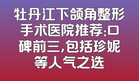 牡丹江下颌角整形手术医院推荐：口碑前三，包括珍妮等人气之选
