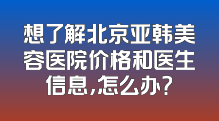 想了解北京亚韩美容医院价格和医生信息，怎么办？