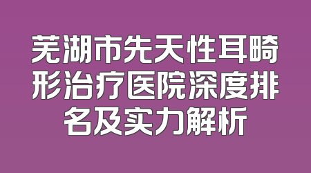 芜湖市先天性耳畸形治疗医院深度排名及实力解析