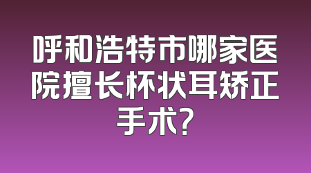 呼和浩特市哪家医院擅长杯状耳矫正手术？