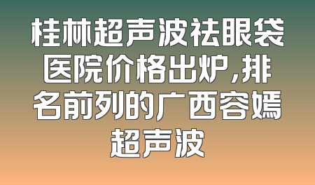 桂林超声波祛眼袋医院价格出炉，排名前列的广西容嫣超声波