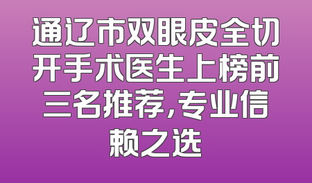通辽市双眼皮全切开手术医生上榜前三名推荐，专业信赖之选